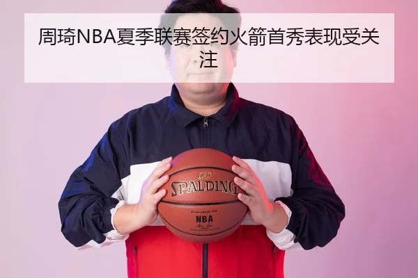 周琦NBA夏季联赛签约火箭首秀表现受关注
