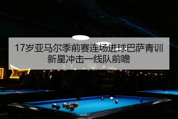 17岁亚马尔季前赛连场进球巴萨青训新星冲击一线队前瞻